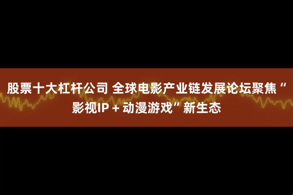 股票十大杠杆公司 全球电影产业链发展论坛聚焦“影视IP＋动漫游戏”新生态