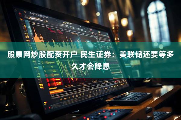 股票网炒股配资开户 民生证券：美联储还要等多久才会降息