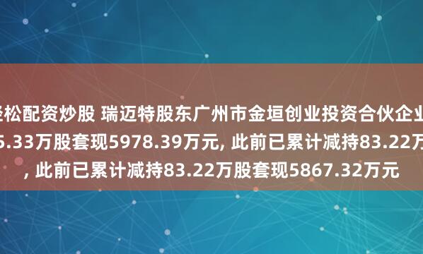 轻松配资炒股 瑞迈特股东广州市金垣创业投资合伙企业(有限合伙)拟减持75.33万股套现5978.39万元, 此前已累计减持83.22万股套现5867.32万元
