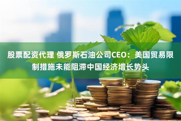 股票配资代理 俄罗斯石油公司CEO：美国贸易限制措施未能阻滞中国经济增长势头