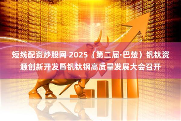 短线配资炒股网 2025（第二届·巴楚）钒钛资源创新开发暨钒钛钢高质量发展大会召开