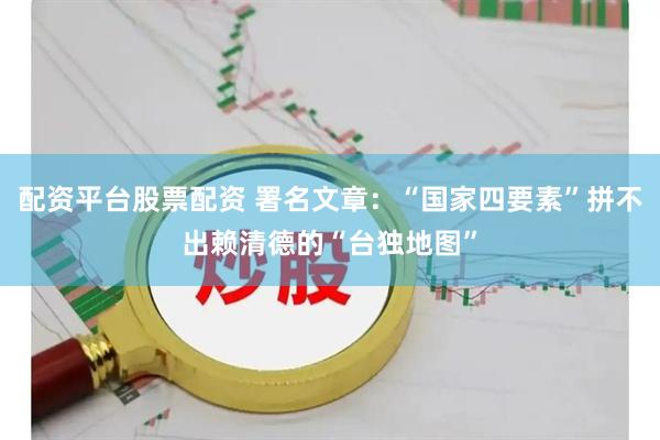 配资平台股票配资 署名文章：“国家四要素”拼不出赖清德的“台独地图”