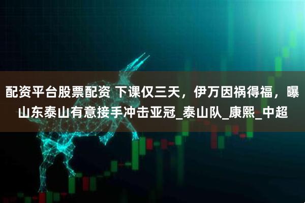 配资平台股票配资 下课仅三天，伊万因祸得福，曝山东泰山有意接手冲击亚冠_泰山队_康熙_中超