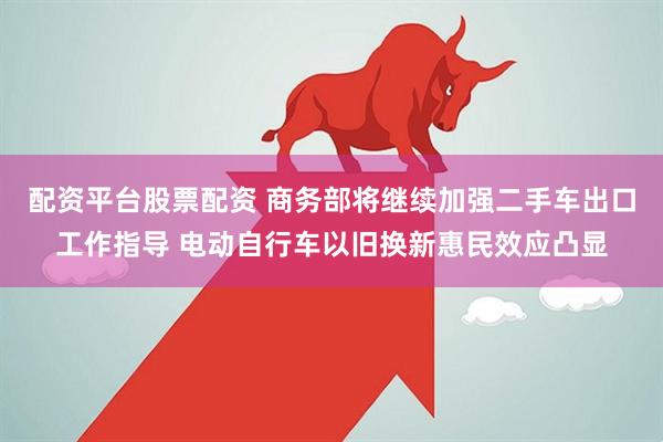 配资平台股票配资 商务部将继续加强二手车出口工作指导 电动自行车以旧换新惠民效应凸显