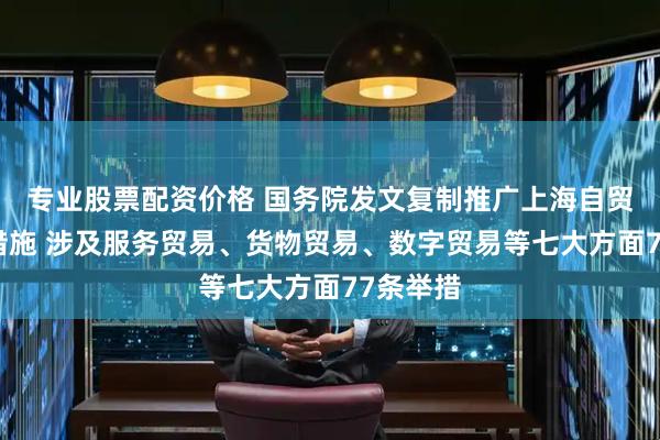 专业股票配资价格 国务院发文复制推广上海自贸区试点措施 涉及服务贸易、货物贸易、数字贸易等七大方面77条举措