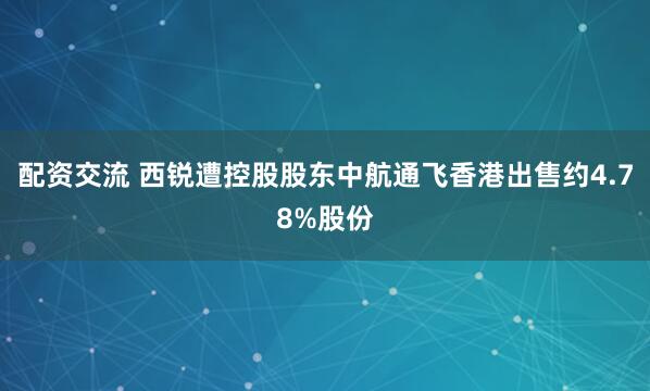 配资交流 西锐遭控股股东中航通飞香港出售约4.78%股份