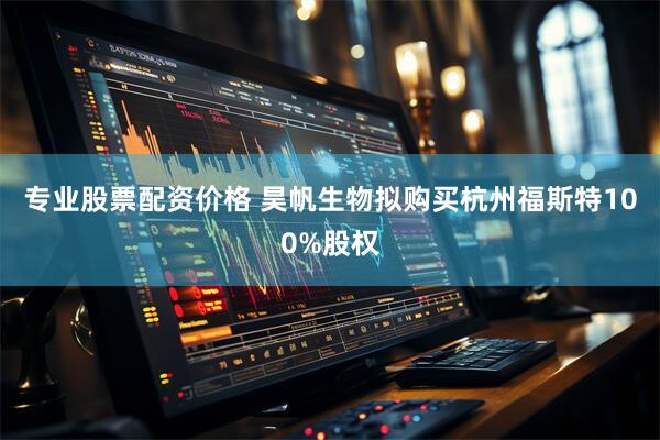 专业股票配资价格 昊帆生物拟购买杭州福斯特100%股权