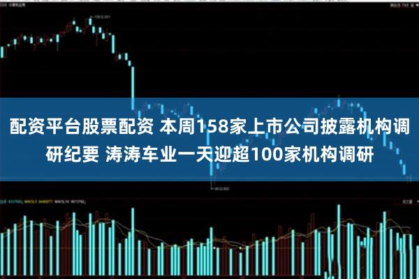 配资平台股票配资 本周158家上市公司披露机构调研纪要 涛涛车业一天迎超100家机构调研