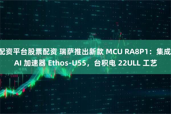 配资平台股票配资 瑞萨推出新款 MCU RA8P1：集成 AI 加速器 Ethos-U55，台积电 22ULL 工艺