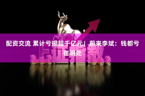 配资交流 累计亏损超千亿元！蔚来李斌：钱都亏在明处