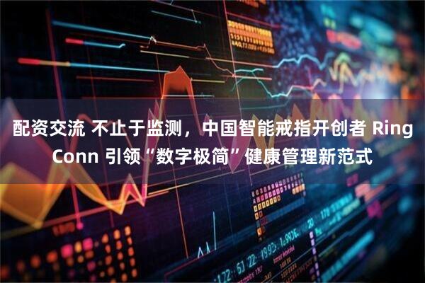 配资交流 不止于监测，中国智能戒指开创者 RingConn 引领“数字极简”健康管理新范式