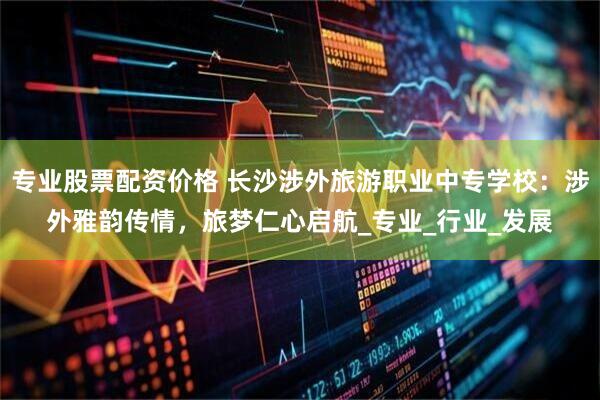 专业股票配资价格 长沙涉外旅游职业中专学校：涉外雅韵传情，旅梦仁心启航_专业_行业_发展