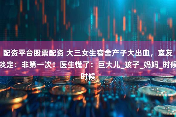 配资平台股票配资 大三女生宿舍产子大出血，室友淡定：非第一次！医生慌了：巨大儿_孩子_妈妈_时候