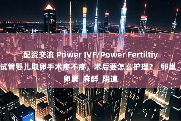 配资交流 Power IVF/Power Fertiltiy Center: 试管婴儿取卵手术疼不疼，术后要怎么护理？_卵巢_麻醉_阴道