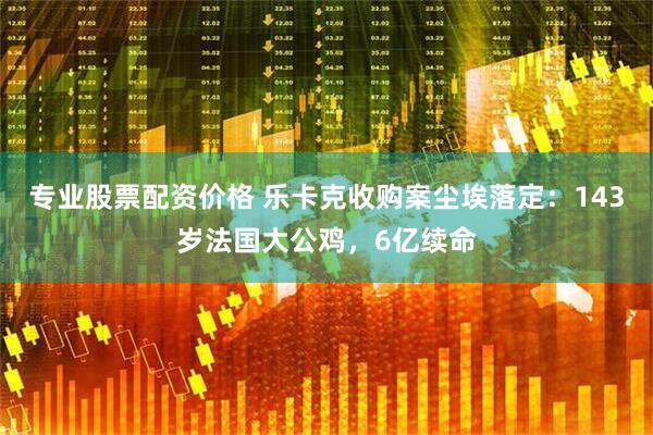 专业股票配资价格 乐卡克收购案尘埃落定：143岁法国大公鸡，6亿续命