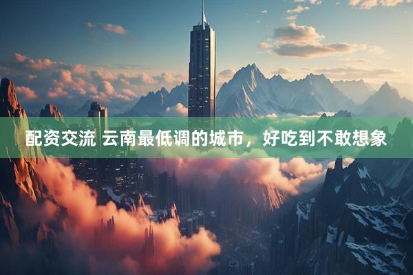 配资交流 云南最低调的城市，好吃到不敢想象