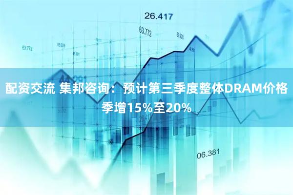 配资交流 集邦咨询：预计第三季度整体DRAM价格季增15%至20%