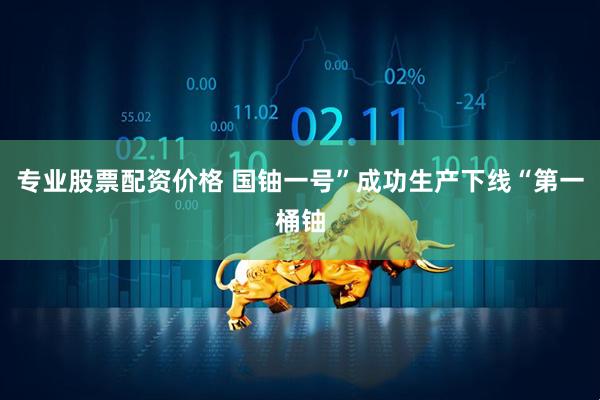 专业股票配资价格 国铀一号”成功生产下线“第一桶铀