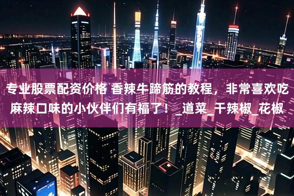 专业股票配资价格 香辣牛蹄筋的教程，非常喜欢吃麻辣口味的小伙伴们有福了！_道菜_干辣椒_花椒