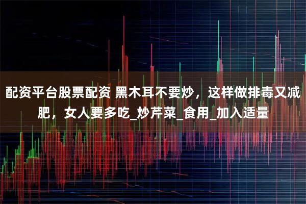 配资平台股票配资 黑木耳不要炒，这样做排毒又减肥，女人要多吃_炒芹菜_食用_加入适量