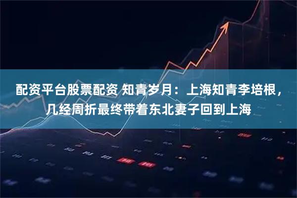 配资平台股票配资 知青岁月：上海知青李培根，几经周折最终带着东北妻子回到上海