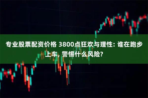 专业股票配资价格 3800点狂欢与理性: 谁在跑步上车, 警惕什么风险?