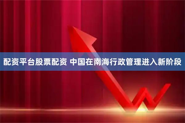 配资平台股票配资 中国在南海行政管理进入新阶段