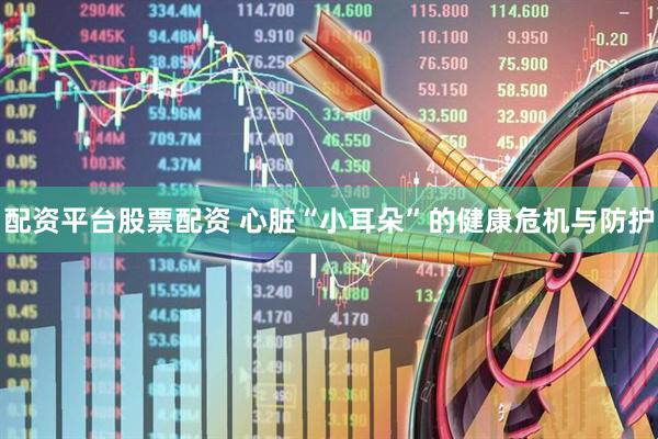 配资平台股票配资 心脏“小耳朵”的健康危机与防护
