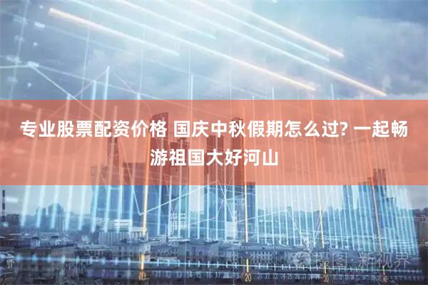 专业股票配资价格 国庆中秋假期怎么过? 一起畅游祖国大好河山