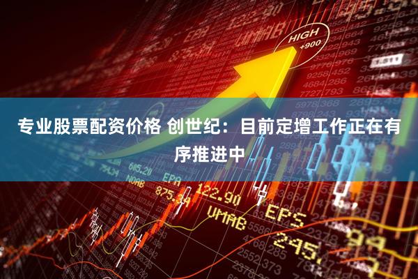 专业股票配资价格 创世纪：目前定增工作正在有序推进中