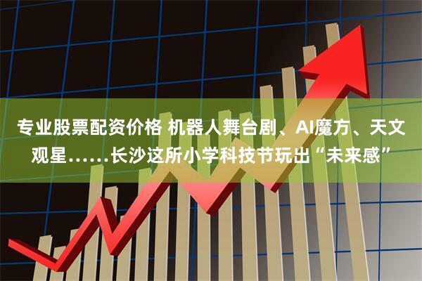 专业股票配资价格 机器人舞台剧、AI魔方、天文观星……长沙这所小学科技节玩出“未来感”