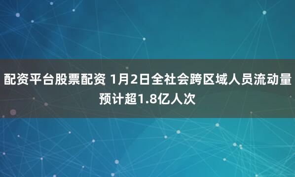 配资平台股票配资 1月2日全社会跨区域人员流动量预计超1.8亿人次