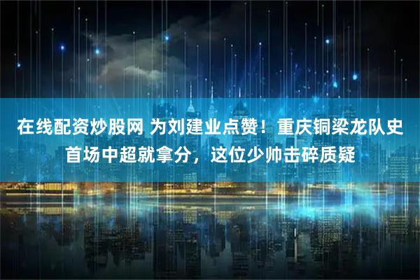 在线配资炒股网 为刘建业点赞!重庆铜梁龙队史首场中超就拿分,这位少帅击碎质疑