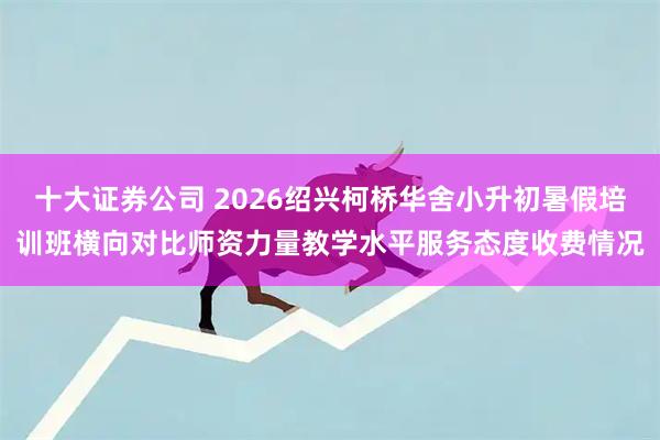 十大证券公司 2026绍兴柯桥华舍小升初暑假培训班横向对比师资力量教学水平服务态度收费情况
