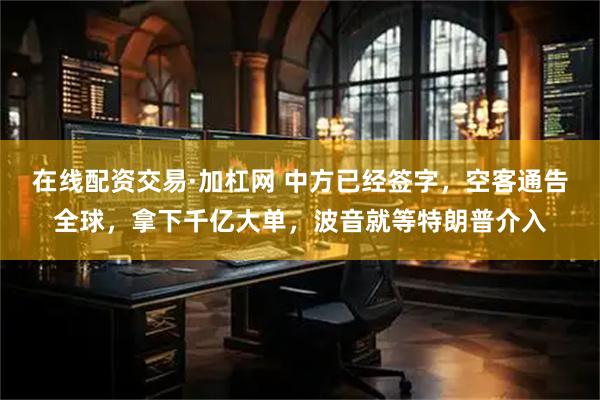 在线配资交易·加杠网 中方已经签字，空客通告全球，拿下千亿大单，波音就等特朗普介入