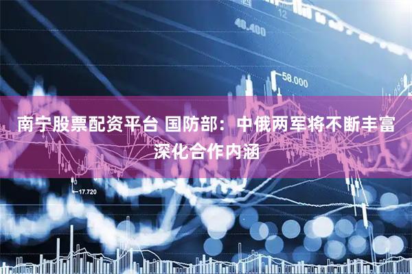 南宁股票配资平台 国防部：中俄两军将不断丰富深化合作内涵