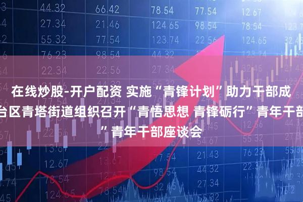 在线炒股-开户配资 实施“青锋计划”助力干部成长丨丰台区青塔街道组织召开“青悟思想 青锋砺行”青年干部座谈会