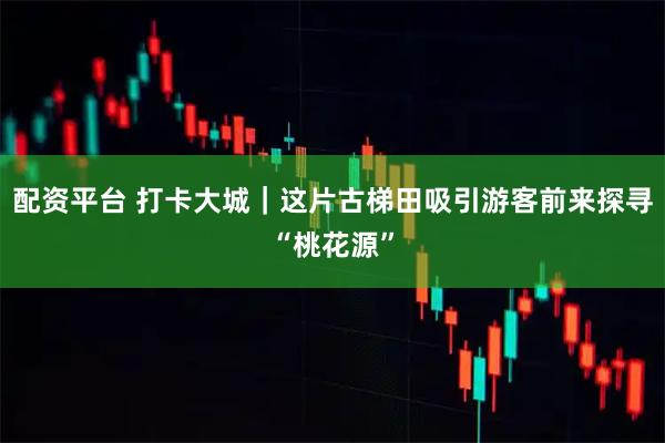 配资平台 打卡大城｜这片古梯田吸引游客前来探寻“桃花源”